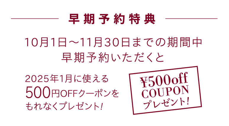 【早期予約特典】10月15日〜11月30日までの期間中オンラインで早期予約いただくと、2023年1月に使える500円OFFチケットをもれなくプレゼント!